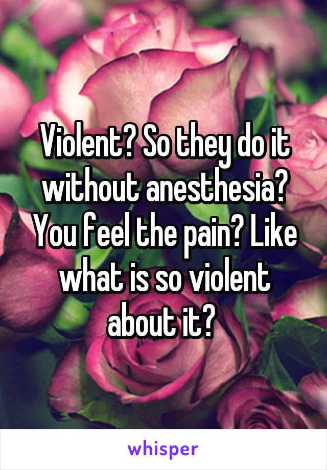 Violent? So they do it without anesthesia? You feel the pain? Like what is so violent about it? 