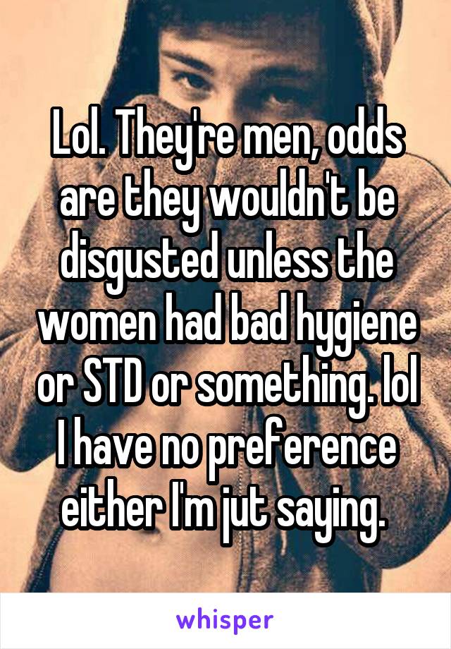 Lol. They're men, odds are they wouldn't be disgusted unless the women had bad hygiene or STD or something. lol I have no preference either I'm jut saying. 