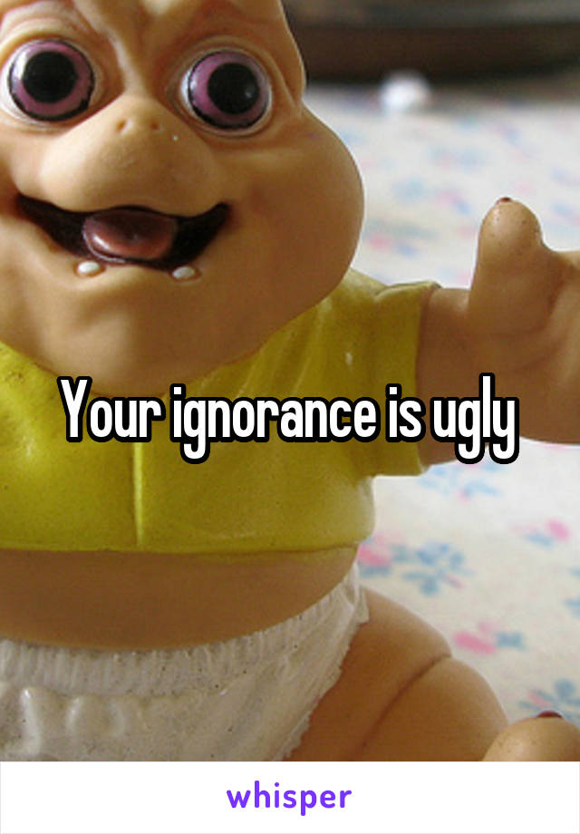 Your ignorance is ugly 