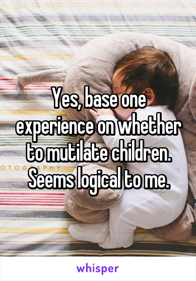 Yes, base one experience on whether to mutilate children. Seems logical to me.