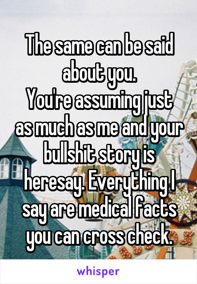 The same can be said about you.
You're assuming just as much as me and your bullshit story is heresay. Everything I say are medical facts you can cross check.