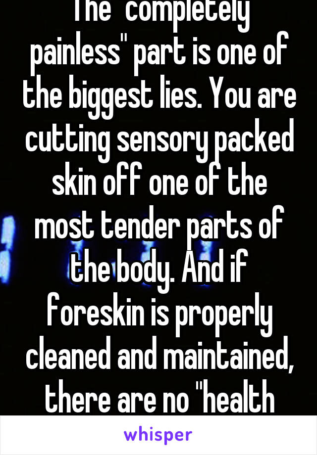 The "completely painless" part is one of the biggest lies. You are cutting sensory packed skin off one of the most tender parts of the body. And if foreskin is properly cleaned and maintained, there are no "health risks."