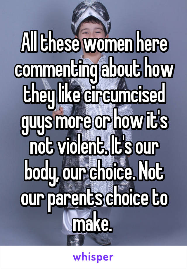 All these women here commenting about how they like circumcised guys more or how it's not violent. It's our body, our choice. Not our parents choice to make. 