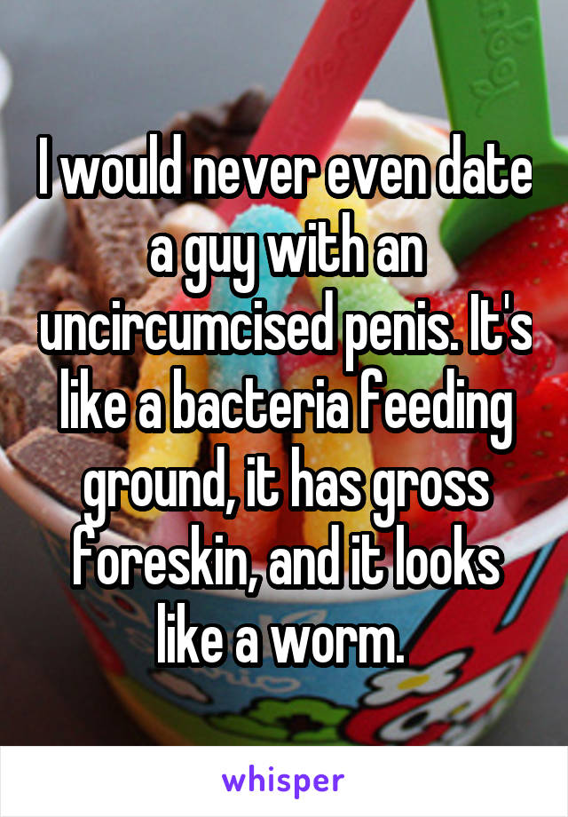 I would never even date a guy with an uncircumcised penis. It's like a bacteria feeding ground, it has gross foreskin, and it looks like a worm. 