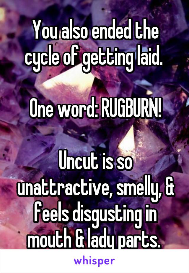 You also ended the cycle of getting laid. 

One word: RUGBURN!

Uncut is so unattractive, smelly, & feels disgusting in mouth & lady parts. 