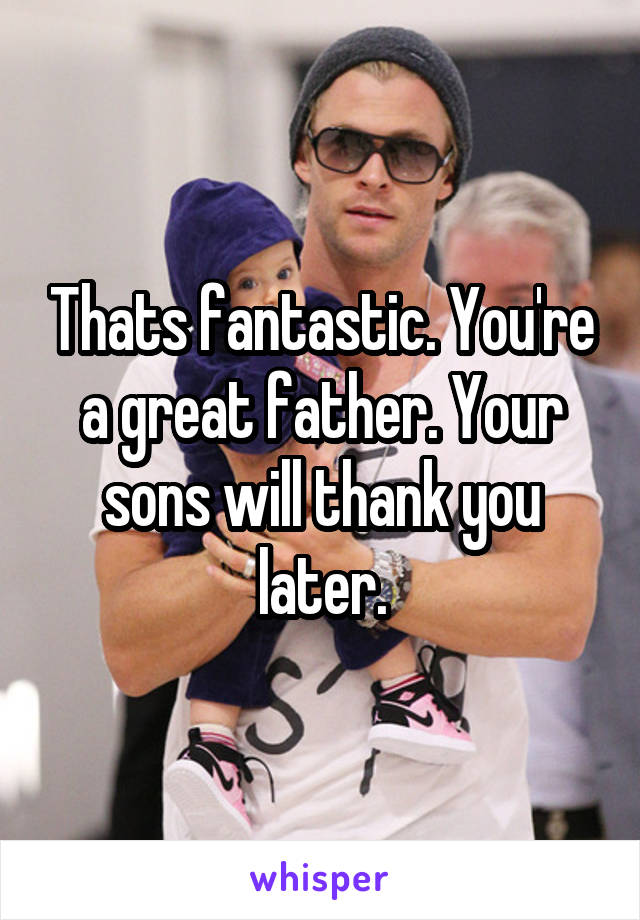 Thats fantastic. You're a great father. Your sons will thank you later.