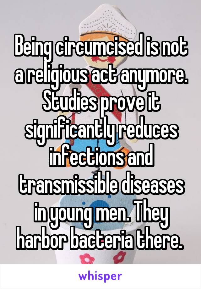 Being circumcised is not a religious act anymore. Studies prove it significantly reduces infections and transmissible diseases in young men. They harbor bacteria there. 