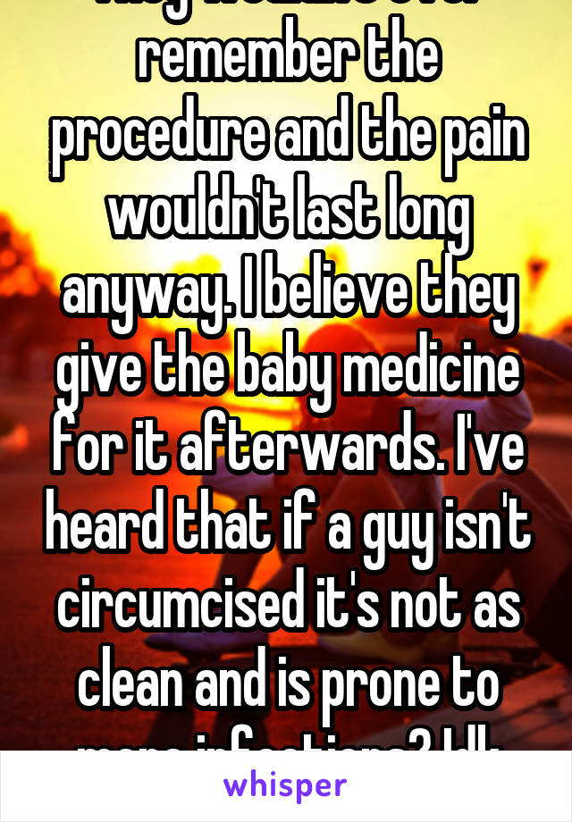 They wouldn't ever remember the procedure and the pain wouldn't last long anyway. I believe they give the baby medicine for it afterwards. I've heard that if a guy isn't circumcised it's not as clean and is prone to more infections? Idk though. 