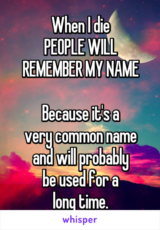 When I die
PEOPLE WILL
REMEMBER MY NAME

Because it's a
very common name
and will probably
be used for a
long time.