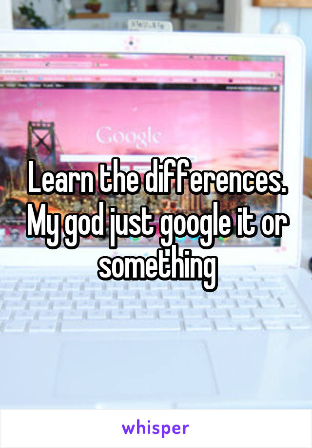 Learn the differences. My god just google it or something