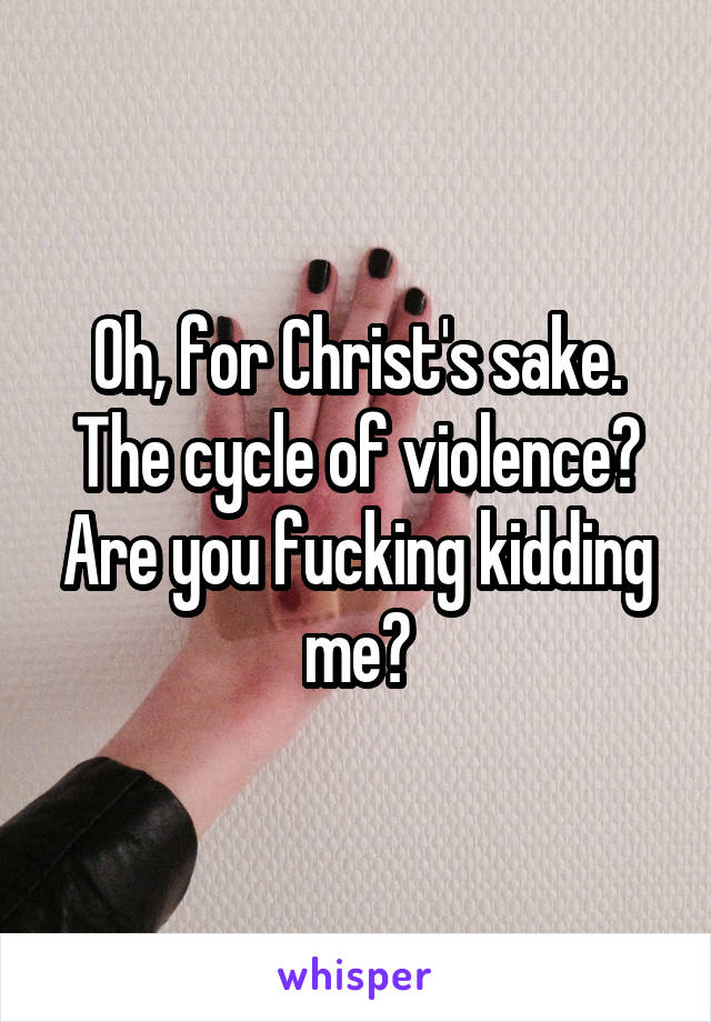 Oh, for Christ's sake. The cycle of violence? Are you fucking kidding me?