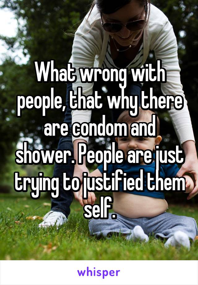 What wrong with people, that why there are condom and shower. People are just trying to justified them self.