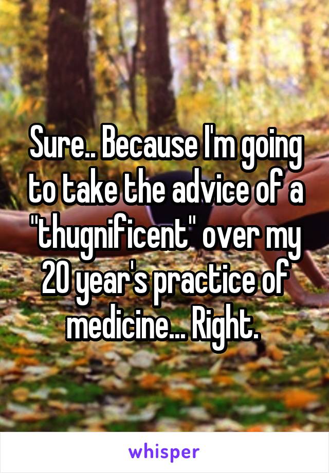 Sure.. Because I'm going to take the advice of a "thugnificent" over my 20 year's practice of medicine... Right. 