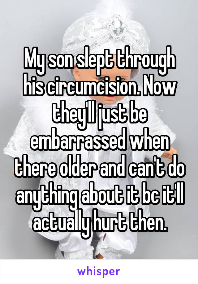 My son slept through his circumcision. Now they'll just be embarrassed when there older and can't do anything about it bc it'll actually hurt then.