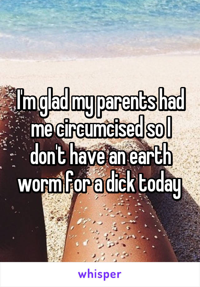 I'm glad my parents had me circumcised so I don't have an earth worm for a dick today 