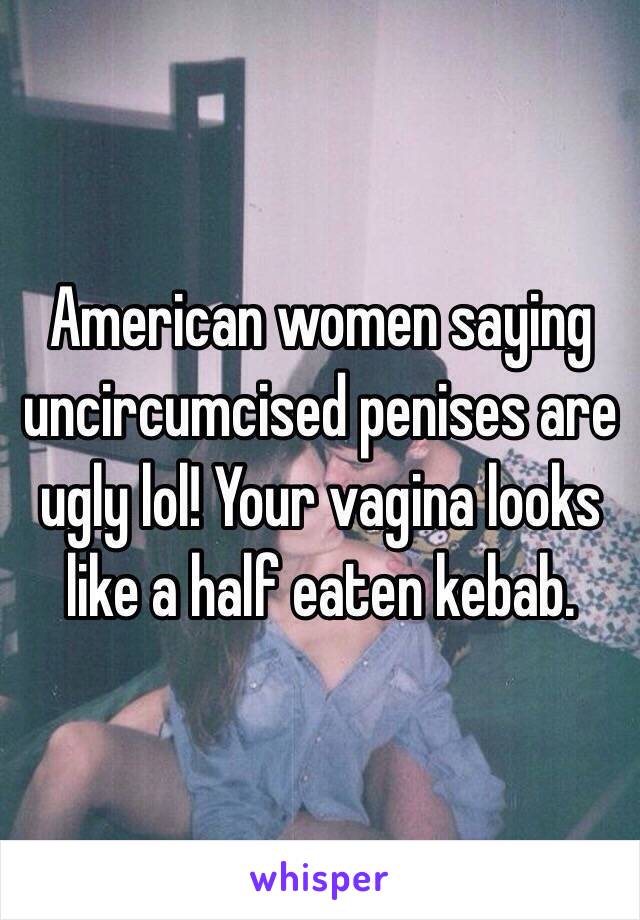 American women saying uncircumcised penises are ugly lol! Your vagina looks like a half eaten kebab. 