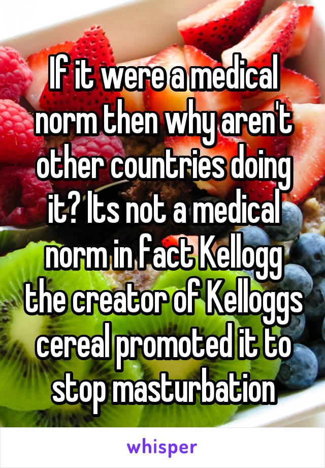 If it were a medical norm then why aren't other countries doing it? Its not a medical norm in fact Kellogg the creator of Kelloggs cereal promoted it to stop masturbation