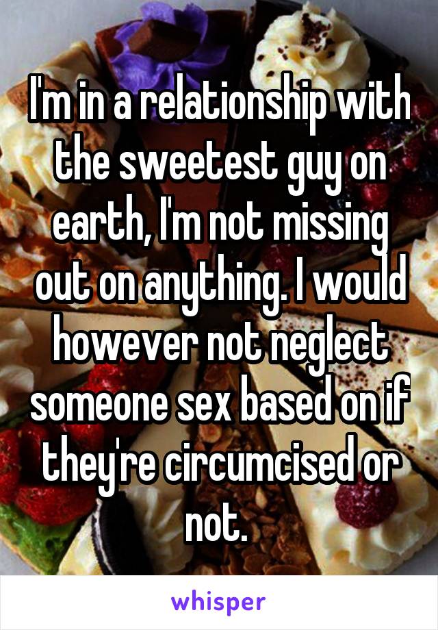  I'm in a relationship with the sweetest guy on earth, I'm not missing out on anything. I would however not neglect someone sex based on if they're circumcised or not. 