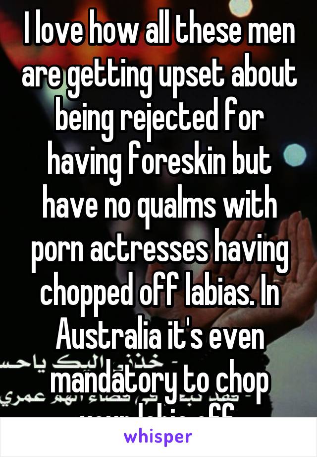 I love how all these men are getting upset about being rejected for having foreskin but have no qualms with porn actresses having chopped off labias. In Australia it's even mandatory to chop your labia off.