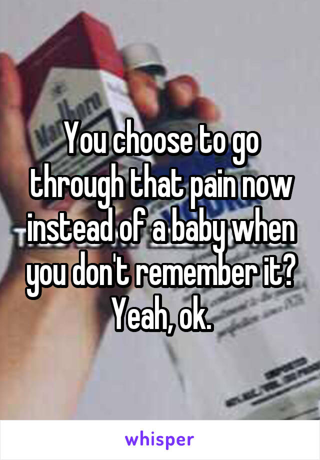 You choose to go through that pain now instead of a baby when you don't remember it? Yeah, ok.