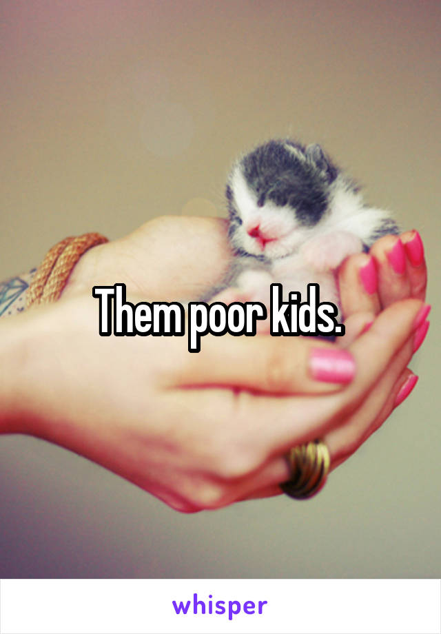 Them poor kids. 