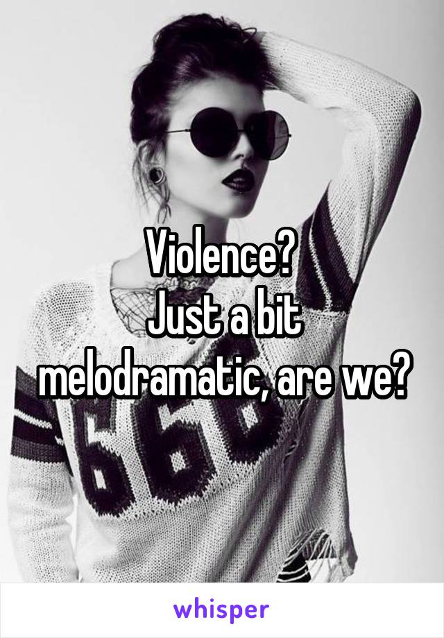 Violence? 
Just a bit melodramatic, are we?