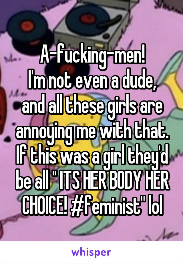 A-fucking-men!
I'm not even a dude, and all these girls are annoying me with that.
If this was a girl they'd be all " ITS HER BODY HER CHOICE! #feminist" lol