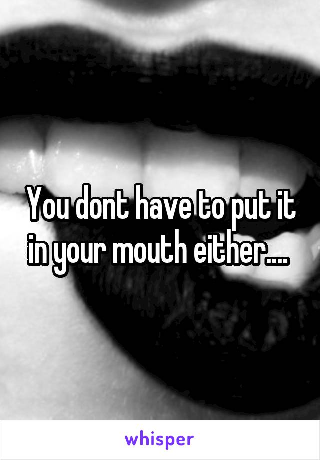 You dont have to put it in your mouth either.... 