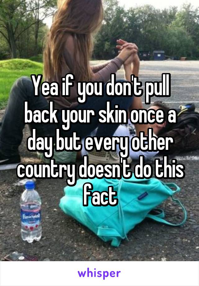 Yea if you don't pull back your skin once a day but every other country doesn't do this fact