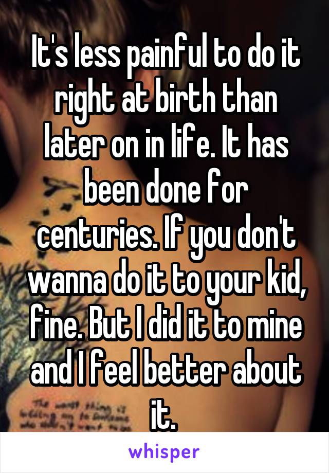 It's less painful to do it right at birth than later on in life. It has been done for centuries. If you don't wanna do it to your kid, fine. But I did it to mine and I feel better about it. 