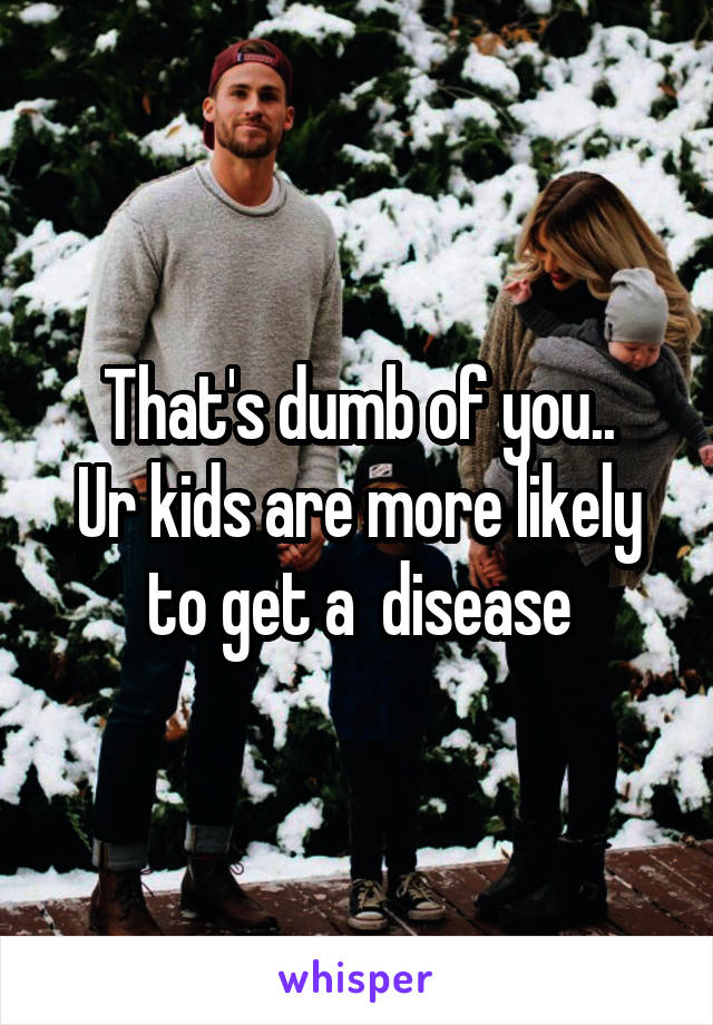 That's dumb of you..
Ur kids are more likely to get a  disease