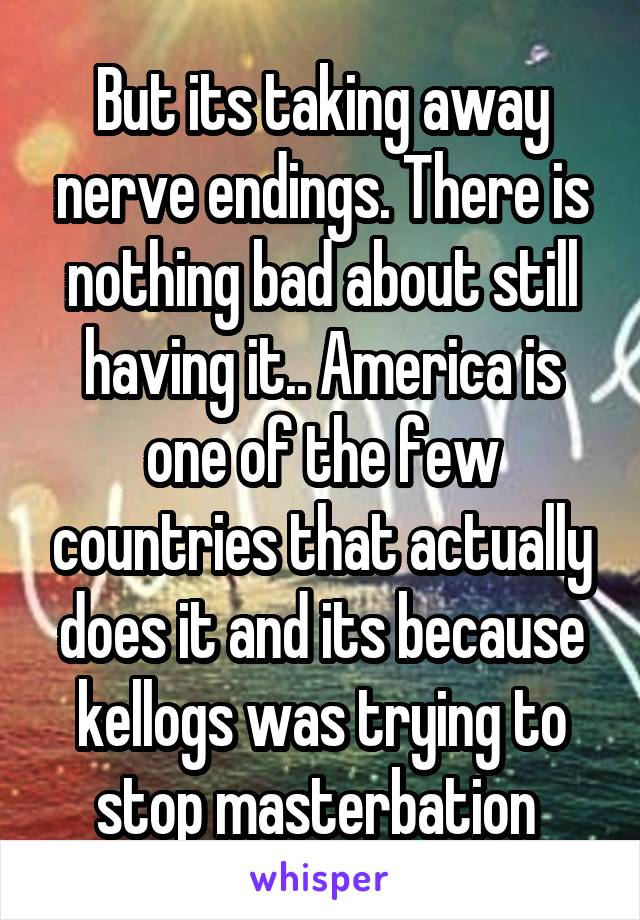 But its taking away nerve endings. There is nothing bad about still having it.. America is one of the few countries that actually does it and its because kellogs was trying to stop masterbation 