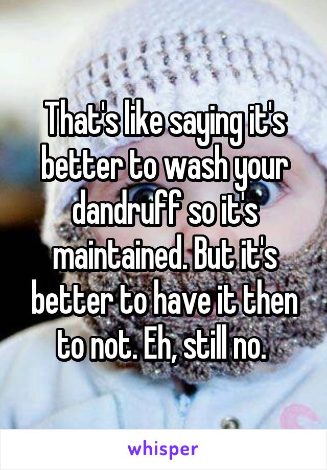 That's like saying it's better to wash your dandruff so it's maintained. But it's better to have it then to not. Eh, still no. 