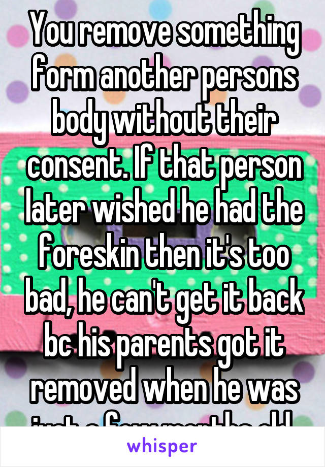 You remove something form another persons body without their consent. If that person later wished he had the foreskin then it's too bad, he can't get it back bc his parents got it removed when he was just a few months old.