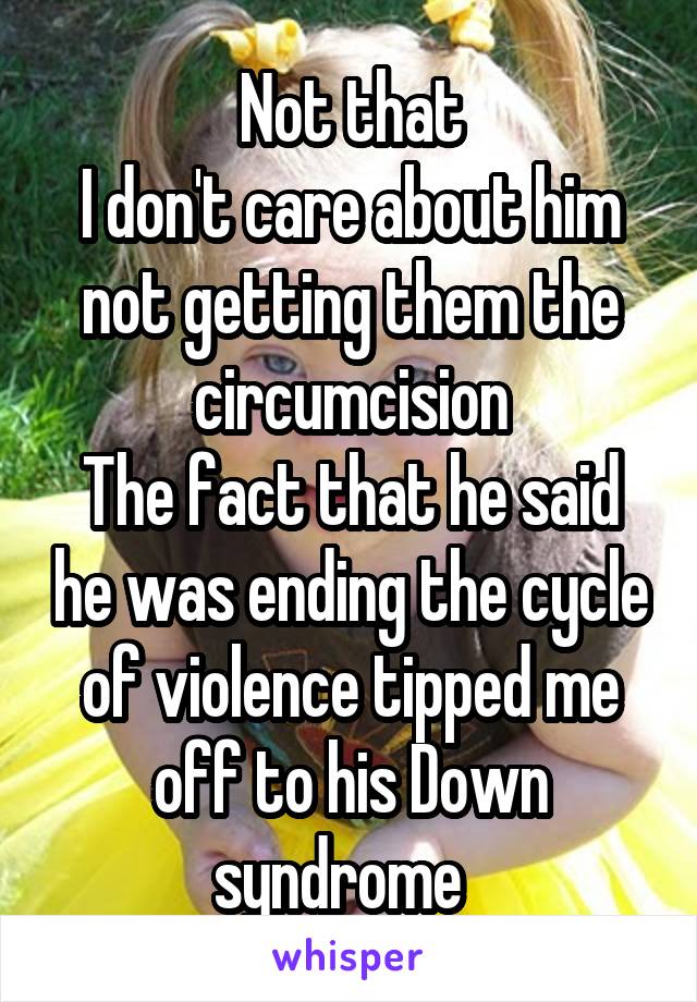 Not that
I don't care about him not getting them the circumcision
The fact that he said he was ending the cycle of violence tipped me off to his Down syndrome  