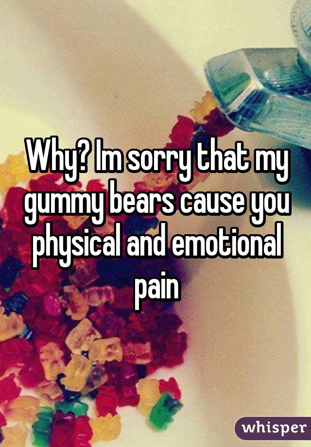Why? Im sorry that my gummy bears cause you physical and emotional pain