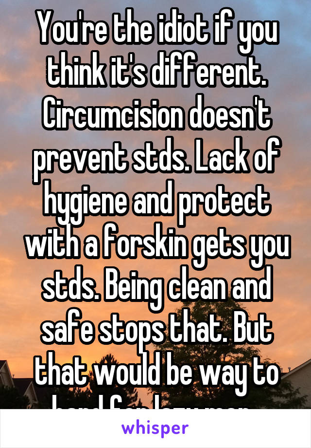 You're the idiot if you think it's different. Circumcision doesn't prevent stds. Lack of hygiene and protect with a forskin gets you stds. Being clean and safe stops that. But that would be way to hard for lazy men. 