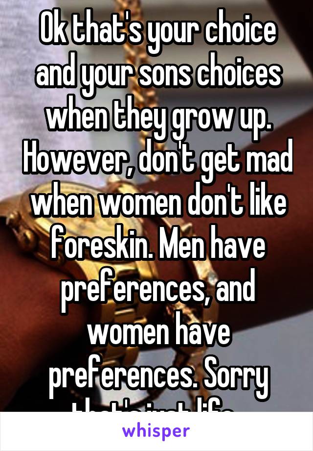 Ok that's your choice and your sons choices when they grow up. However, don't get mad when women don't like foreskin. Men have preferences, and women have preferences. Sorry that's just life. 