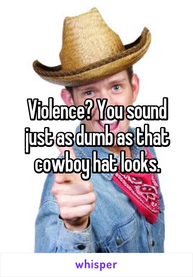 Violence? You sound just as dumb as that cowboy hat looks.