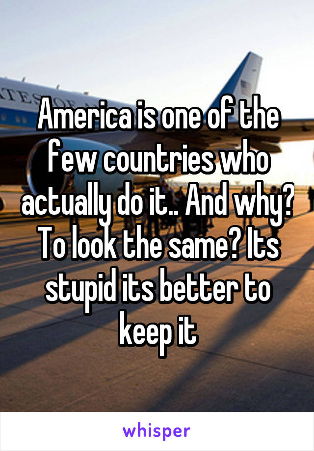 America is one of the few countries who actually do it.. And why? To look the same? Its stupid its better to keep it