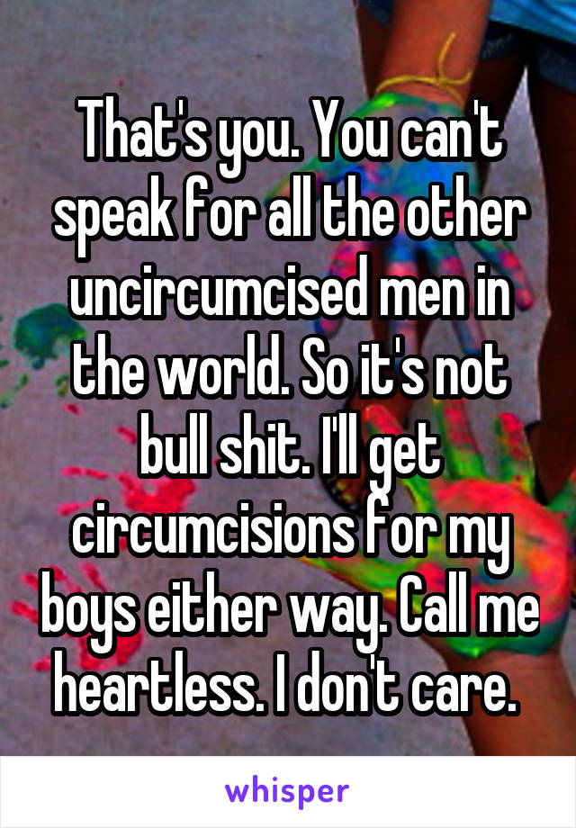 That's you. You can't speak for all the other uncircumcised men in the world. So it's not bull shit. I'll get circumcisions for my boys either way. Call me heartless. I don't care. 