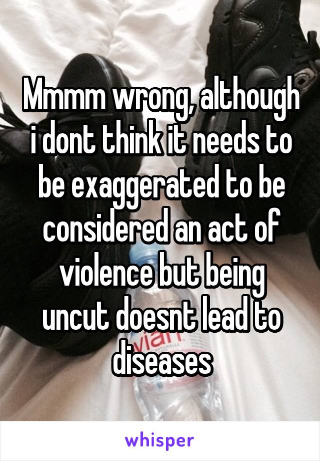 Mmmm wrong, although i dont think it needs to be exaggerated to be considered an act of violence but being uncut doesnt lead to diseases