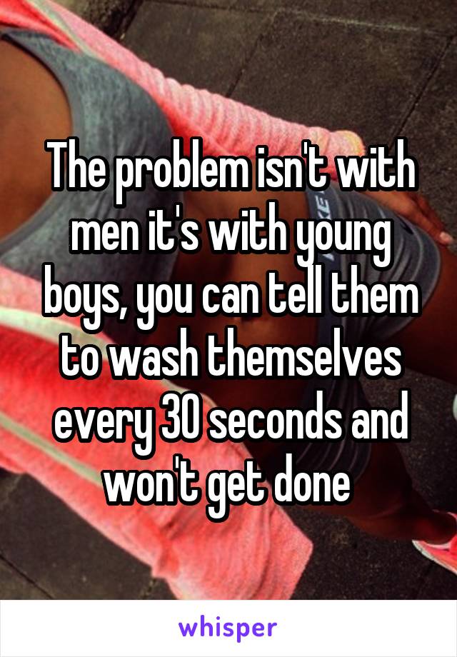 The problem isn't with men it's with young boys, you can tell them to wash themselves every 30 seconds and won't get done 