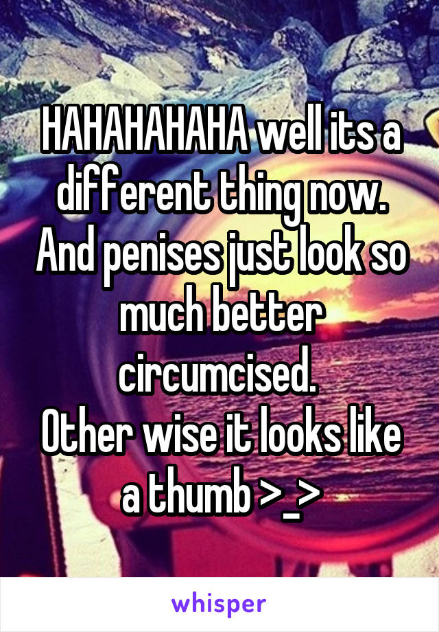 HAHAHAHAHA well its a different thing now. And penises just look so much better circumcised. 
Other wise it looks like a thumb >_>