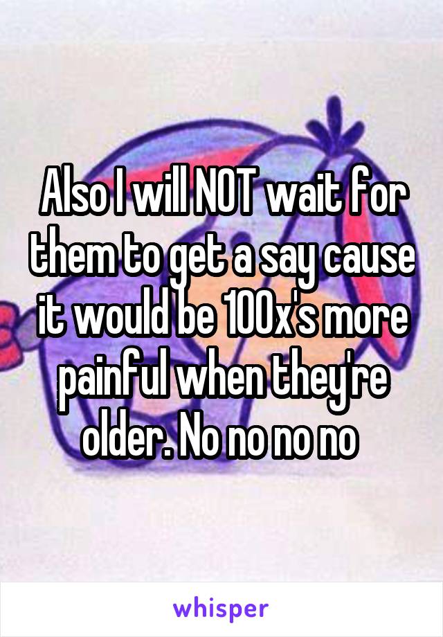 Also I will NOT wait for them to get a say cause it would be 100x's more painful when they're older. No no no no 