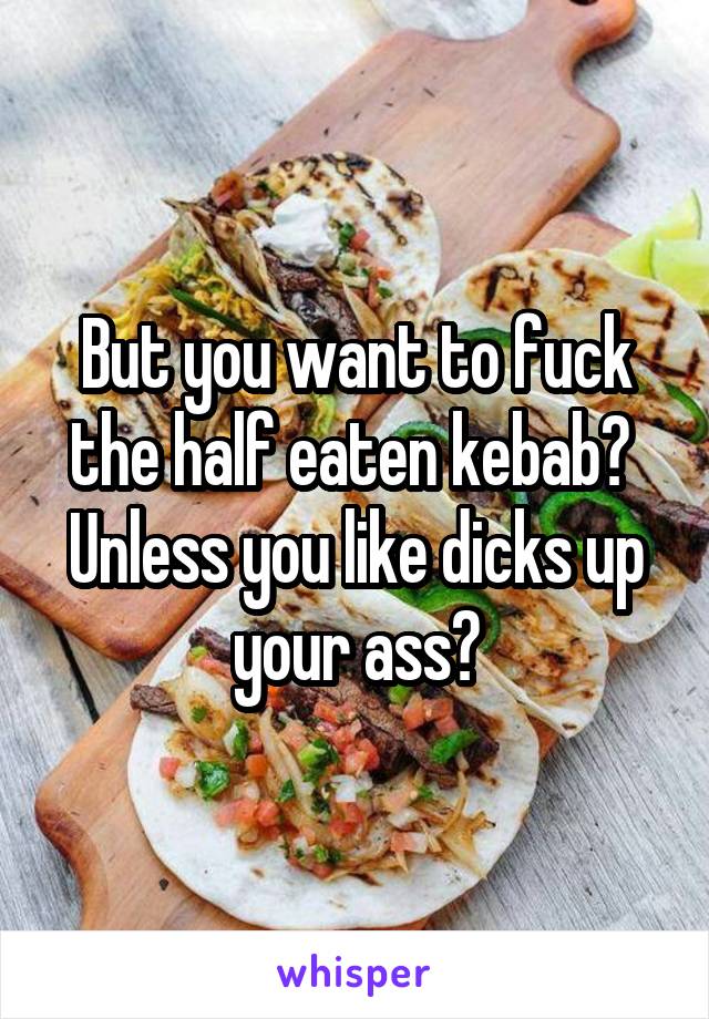 But you want to fuck the half eaten kebab? 
Unless you like dicks up your ass?