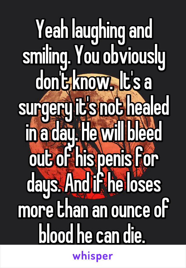 Yeah laughing and smiling. You obviously don't know.  It's a surgery it's not healed in a day. He will bleed out of his penis for days. And if he loses more than an ounce of blood he can die. 