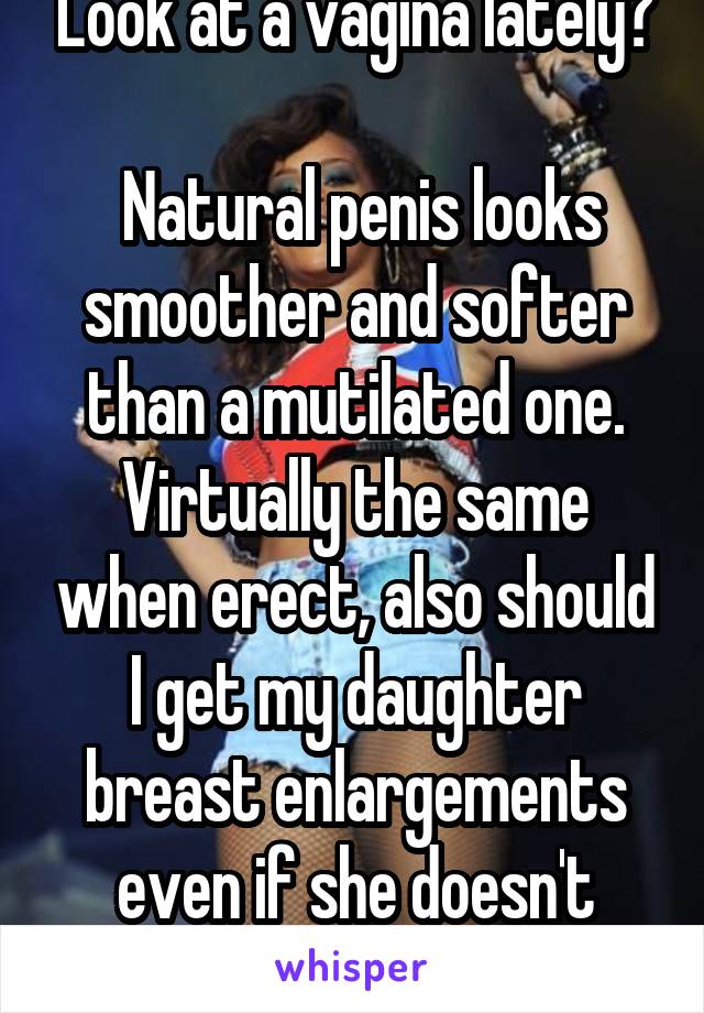 Look at a vagina lately?

 Natural penis looks smoother and softer than a mutilated one. Virtually the same when erect, also should I get my daughter breast enlargements even if she doesn't want them?