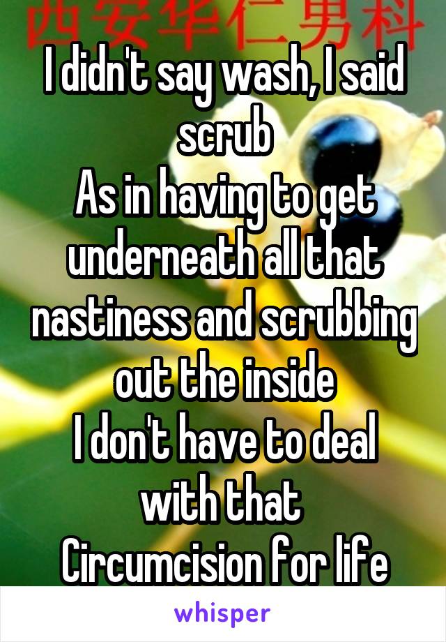 I didn't say wash, I said scrub
As in having to get underneath all that nastiness and scrubbing out the inside
I don't have to deal with that 
Circumcision for life