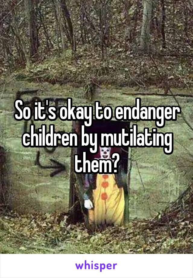 So it's okay to endanger children by mutilating them?